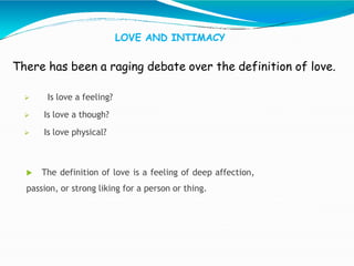 LOVE AND INTIMACY
There has been a raging debate over the definition of love.
 Is love a feeling?
 Is love a though?
 Is love physical?
 The definition of love is a feeling of deep affection,
passion, or strong liking for a person or thing.
 