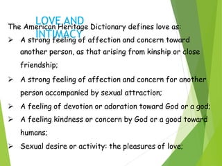 LOVE AND
INTIMACY
The American Heritage Dictionary defines love as:
 A strong feeling of affection and concern toward
another person, as that arising from kinship or close
friendship;
 A strong feeling of affection and concern for another
person accompanied by sexual attraction;
 A feeling of devotion or adoration toward God or a god;
 A feeling kindness or concern by God or a good toward
humans;
 Sexual desire or activity: the pleasures of love;
 