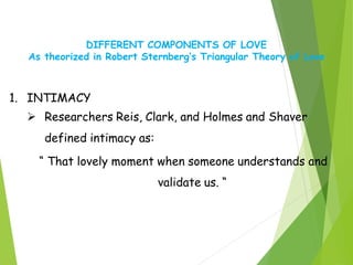 DIFFERENT COMPONENTS OF LOVE
As theorized in Robert Sternberg’s Triangular Theory of Love
1. INTIMACY
 Researchers Reis, Clark, and Holmes and Shaver
defined intimacy as:
“ That lovely moment when someone understands and
validate us. “
 