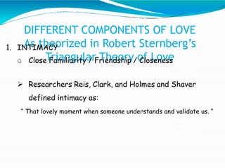 DIFFERENT COMPONENTS OF LOVE
As theorized in Robert Sternberg’s
Triangular Theory of Love
1. INTIMACY
o Close Familiarity / Friendship / Closeness
 Researchers Reis, Clark, and Holmes and Shaver
defined intimacy as:
“ That lovely moment when someone understands and validate us. “
 