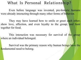 Even before language was invented, pre-historic humans
were already interacting through many other forms of behavior.
They may have learned how to smile or greet each other;
show love, affection, and even loyalty to the group; and hunt
together for food.
This interaction was necessary for survival of the group
where an individual belonged.
Survival was the primary reason why human beings have the
fundamental need to belong.
What Is Personal Relationship?
 