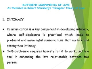 DIFFERENT COMPONENTS OF LOVE
As theorized in Robert Sternberg’s Triangular Theory of Love
1. INTIMACY
 Communication is a key component in developing intimacy,
where self-disclosure is practiced which leads to
profound and meaningful conservations that nurture and
strengthen intimacy.
 Self-disclosure requires honesty for it to work, and is a
tool in enhancing the love relationship between two
person.
 