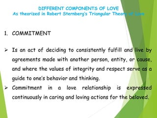 DIFFERENT COMPONENTS OF LOVE
As theorized in Robert Sternberg’s Triangular Theory of Love
1. COMMITMENT
 Is an act of deciding to consistently fulfill and live by
agreements made with another person, entity, or cause,
and where the values of integrity and respect serve as a
guide to one’s behavior and thinking.
 Commitment in a love relationship is expressed
continuously in caring and loving actions for the beloved.
 