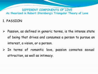 DIFFERENT COMPONENTS OF LOVE
As theorized in Robert Sternberg’s Triangular Theory of Love
1. PASSION
 Passion, as defined in generic terms, is the intense state
of being that drives and consumes a person to pursue an
interest, a vision, or a person.
 In terms of romantic love, passion connotes sexual
attraction, as well as intimacy.
 