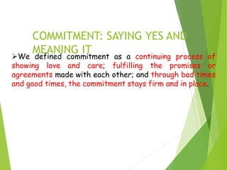 COMMITMENT: SAYING YES AND
MEANING IT
We defined commitment as a continuing process of
showing love and care; fulfilling the promises or
agreements made with each other; and through bad times
and good times, the commitment stays firm and in place.
 