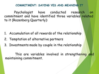 COMMITMENT: SAYING YES AND MEANING IT
Psychologist have conducted research on
commitment and have identified three variables related
to it (Rozenberg Quarterly):
1. Accumulation of all rewards of the relationship
2. Temptation of alternative partners
3. Investments made by couple in the relationship
This are variables involved in strengthening and
maintaining commitment.
 