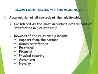 COMMITMENT: SAYING YES AND MEANING IT
1. Accumulation of all rewards of the relationship
 Considered as the most important determinant of
satisfaction in a relationship.
 Rewards of the relationship include:
 Support from the partner
 Sexual satisfaction
 Emotional
 Financial
 Physical security
 Adventure
 Novelty
 