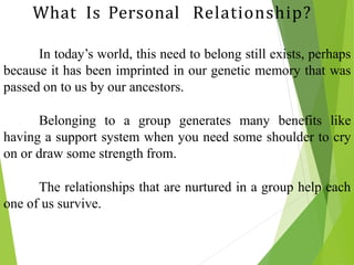 In today’s world, this need to belong still exists, perhaps
because it has been imprinted in our genetic memory that was
passed on to us by our ancestors.
Belonging to a group generates many benefits like
having a support system when you need some shoulder to cry
on or draw some strength from.
The relationships that are nurtured in a group help each
one of us survive.
What Is Personal Relationship?
 