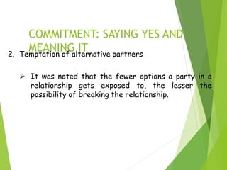 COMMITMENT: SAYING YES AND
MEANING IT
2. Temptation of alternative partners
 It was noted that the fewer options a party in a
relationship gets exposed to, the lesser the
possibility of breaking the relationship.
 