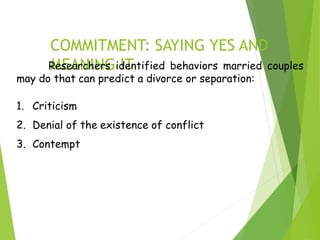 COMMITMENT: SAYING YES AND
MEANING IT
Researchers identified behaviors married couples
may do that can predict a divorce or separation:
1. Criticism
2. Denial of the existence of conflict
3. Contempt
 