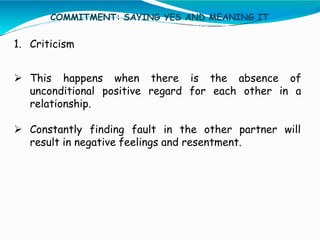 COMMITMENT: SAYING YES AND MEANING IT
1. Criticism
 This happens when there is the absence of
unconditional positive regard for each other in a
relationship.
 Constantly finding fault in the other partner will
result in negative feelings and resentment.
 