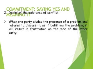 COMMITMENT: SAYING YES AND
MEANING IT
2. Denial of the existence of conflict
 When one party eludes the presence of a problem and
refuses to discuss it, as if belittling the problem, it
will result in frustration on the side of the other
party.
 
