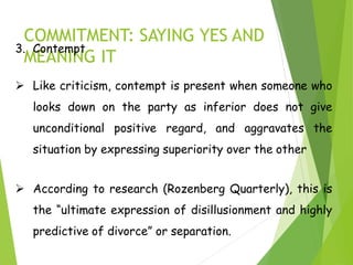COMMITMENT: SAYING YES AND
MEANING IT
3. Contempt
 Like criticism, contempt is present when someone who
looks down on the party as inferior does not give
unconditional positive regard, and aggravates the
situation by expressing superiority over the other
 According to research (Rozenberg Quarterly), this is
the “ultimate expression of disillusionment and highly
predictive of divorce” or separation.
 