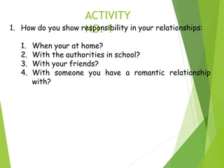 ACTIVITY
NO. 1
1. How do you show responsibility in your relationships:
1. When your at home?
2. With the authorities in school?
3. With your friends?
4. With someone you have a romantic relationship
with?
 