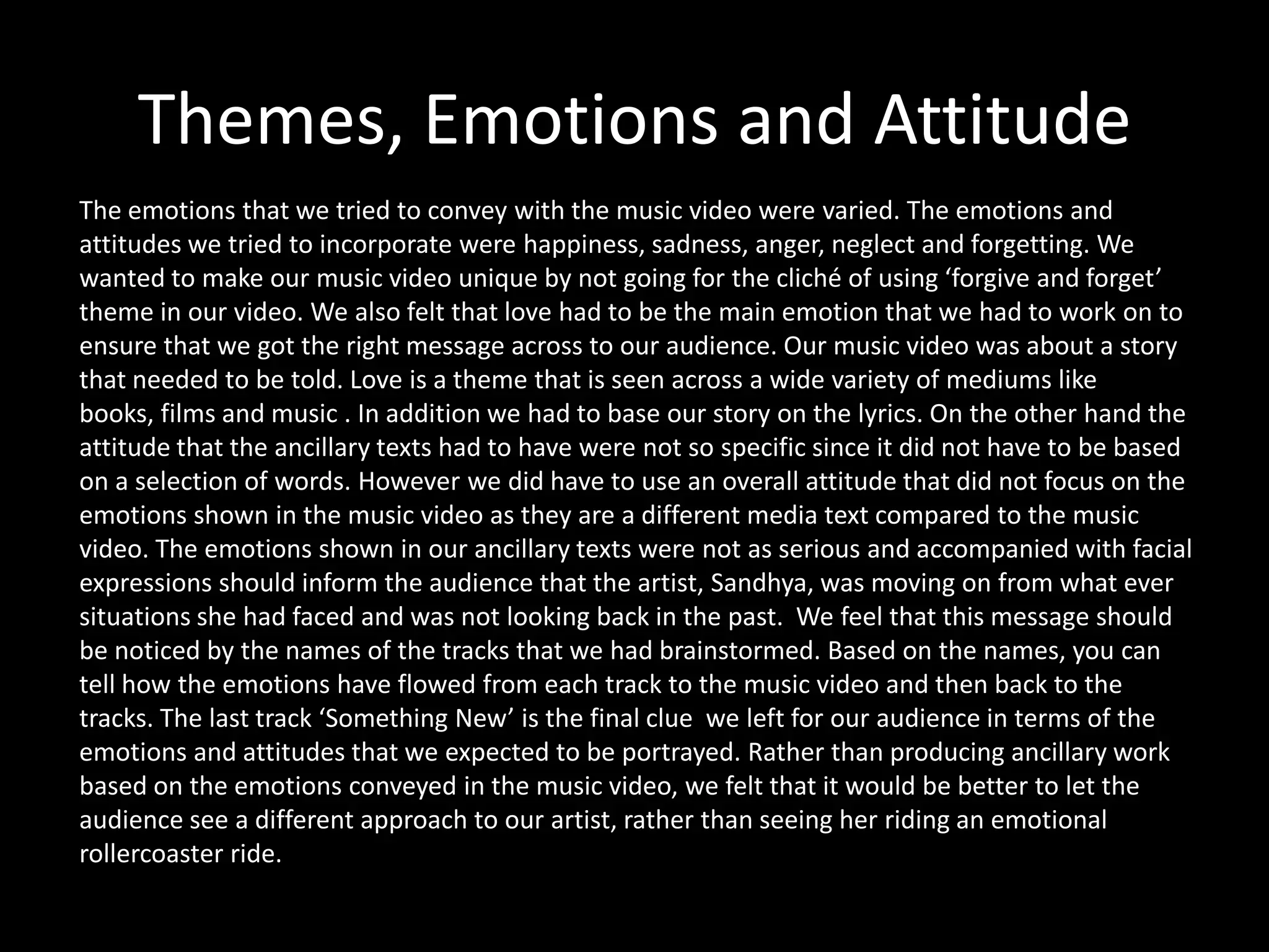 Themes, Emotions and Attitude
The emotions that we tried to convey with the music video were varied. The emotions and
attitudes we tried to incorporate were happiness, sadness, anger, neglect and forgetting. We
wanted to make our music video unique by not going for the cliché of using ‘forgive and forget’
theme in our video. We also felt that love had to be the main emotion that we had to work on to
ensure that we got the right message across to our audience. Our music video was about a story
that needed to be told. Love is a theme that is seen across a wide variety of mediums like
books, films and music . In addition we had to base our story on the lyrics. On the other hand the
attitude that the ancillary texts had to have were not so specific since it did not have to be based
on a selection of words. However we did have to use an overall attitude that did not focus on the
emotions shown in the music video as they are a different media text compared to the music
video. The emotions shown in our ancillary texts were not as serious and accompanied with facial
expressions should inform the audience that the artist, Sandhya, was moving on from what ever
situations she had faced and was not looking back in the past. We feel that this message should
be noticed by the names of the tracks that we had brainstormed. Based on the names, you can
tell how the emotions have flowed from each track to the music video and then back to the
tracks. The last track ‘Something New’ is the final clue we left for our audience in terms of the
emotions and attitudes that we expected to be portrayed. Rather than producing ancillary work
based on the emotions conveyed in the music video, we felt that it would be better to let the
audience see a different approach to our artist, rather than seeing her riding an emotional
rollercoaster ride.
 