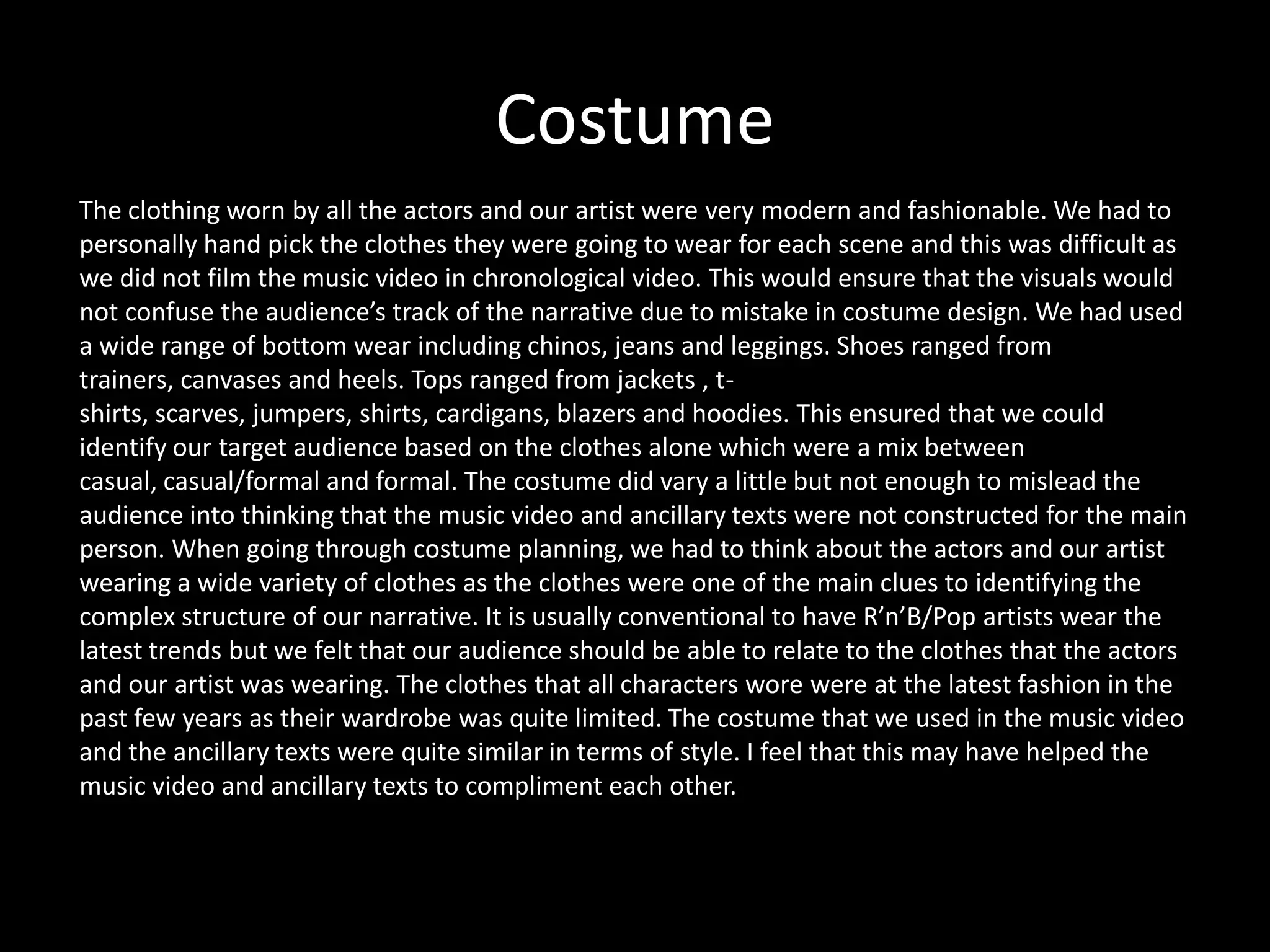 Costume
The clothing worn by all the actors and our artist were very modern and fashionable. We had to
personally hand pick the clothes they were going to wear for each scene and this was difficult as
we did not film the music video in chronological video. This would ensure that the visuals would
not confuse the audience’s track of the narrative due to mistake in costume design. We had used
a wide range of bottom wear including chinos, jeans and leggings. Shoes ranged from
trainers, canvases and heels. Tops ranged from jackets , t-
shirts, scarves, jumpers, shirts, cardigans, blazers and hoodies. This ensured that we could
identify our target audience based on the clothes alone which were a mix between
casual, casual/formal and formal. The costume did vary a little but not enough to mislead the
audience into thinking that the music video and ancillary texts were not constructed for the main
person. When going through costume planning, we had to think about the actors and our artist
wearing a wide variety of clothes as the clothes were one of the main clues to identifying the
complex structure of our narrative. It is usually conventional to have R’n’B/Pop artists wear the
latest trends but we felt that our audience should be able to relate to the clothes that the actors
and our artist was wearing. The clothes that all characters wore were at the latest fashion in the
past few years as their wardrobe was quite limited. The costume that we used in the music video
and the ancillary texts were quite similar in terms of style. I feel that this may have helped the
music video and ancillary texts to compliment each other.
 