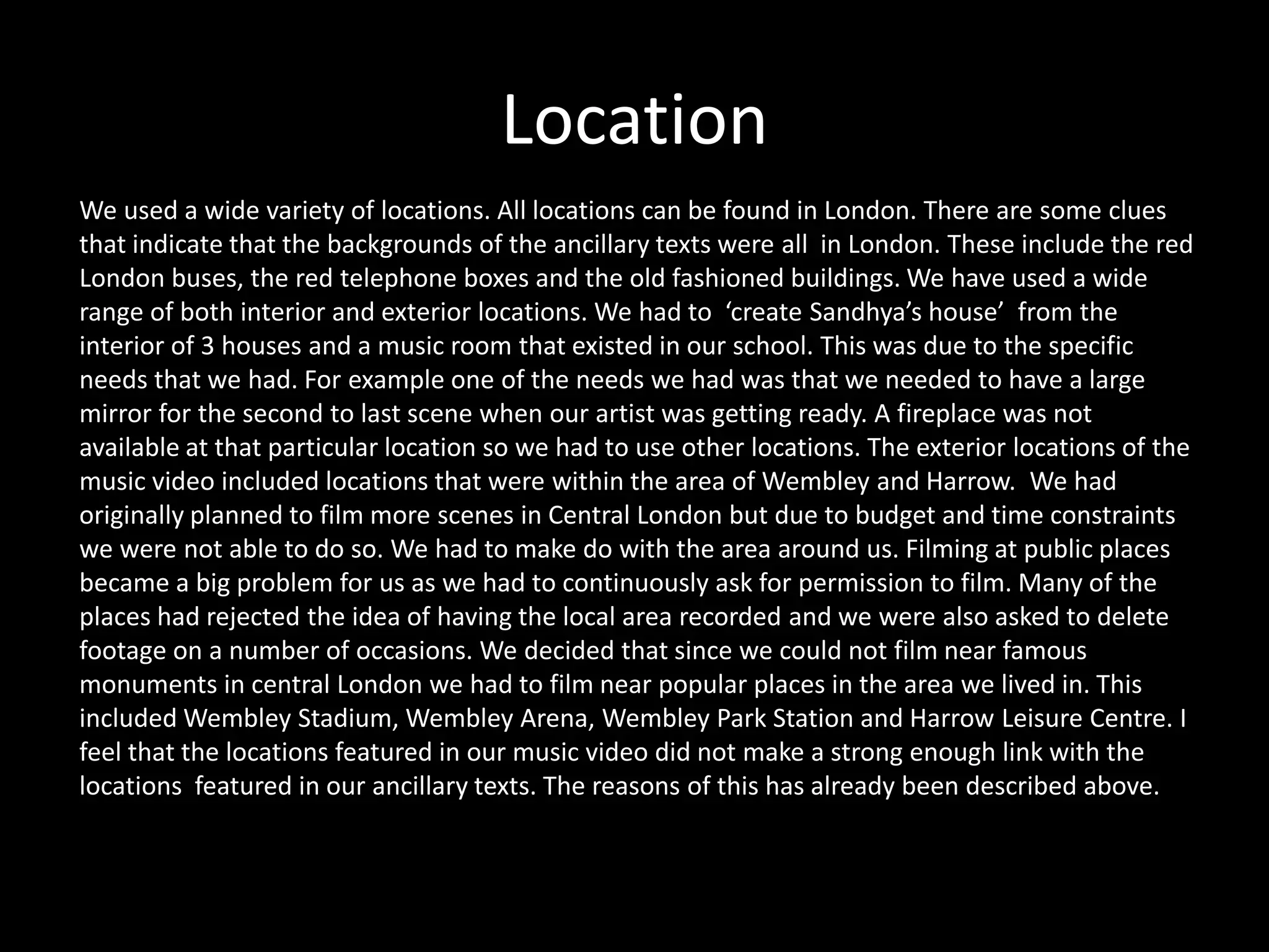 Location
We used a wide variety of locations. All locations can be found in London. There are some clues
that indicate that the backgrounds of the ancillary texts were all in London. These include the red
London buses, the red telephone boxes and the old fashioned buildings. We have used a wide
range of both interior and exterior locations. We had to ‘create Sandhya’s house’ from the
interior of 3 houses and a music room that existed in our school. This was due to the specific
needs that we had. For example one of the needs we had was that we needed to have a large
mirror for the second to last scene when our artist was getting ready. A fireplace was not
available at that particular location so we had to use other locations. The exterior locations of the
music video included locations that were within the area of Wembley and Harrow. We had
originally planned to film more scenes in Central London but due to budget and time constraints
we were not able to do so. We had to make do with the area around us. Filming at public places
became a big problem for us as we had to continuously ask for permission to film. Many of the
places had rejected the idea of having the local area recorded and we were also asked to delete
footage on a number of occasions. We decided that since we could not film near famous
monuments in central London we had to film near popular places in the area we lived in. This
included Wembley Stadium, Wembley Arena, Wembley Park Station and Harrow Leisure Centre. I
feel that the locations featured in our music video did not make a strong enough link with the
locations featured in our ancillary texts. The reasons of this has already been described above.
 