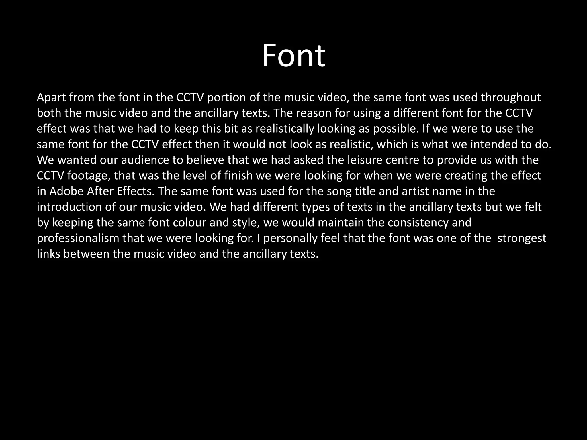 Font
Apart from the font in the CCTV portion of the music video, the same font was used throughout
both the music video and the ancillary texts. The reason for using a different font for the CCTV
effect was that we had to keep this bit as realistically looking as possible. If we were to use the
same font for the CCTV effect then it would not look as realistic, which is what we intended to do.
We wanted our audience to believe that we had asked the leisure centre to provide us with the
CCTV footage, that was the level of finish we were looking for when we were creating the effect
in Adobe After Effects. The same font was used for the song title and artist name in the
introduction of our music video. We had different types of texts in the ancillary texts but we felt
by keeping the same font colour and style, we would maintain the consistency and
professionalism that we were looking for. I personally feel that the font was one of the strongest
links between the music video and the ancillary texts.
 