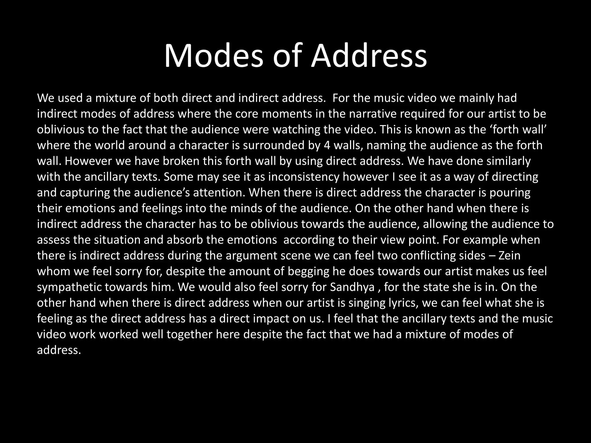 Modes of Address
We used a mixture of both direct and indirect address. For the music video we mainly had
indirect modes of address where the core moments in the narrative required for our artist to be
oblivious to the fact that the audience were watching the video. This is known as the ‘forth wall’
where the world around a character is surrounded by 4 walls, naming the audience as the forth
wall. However we have broken this forth wall by using direct address. We have done similarly
with the ancillary texts. Some may see it as inconsistency however I see it as a way of directing
and capturing the audience’s attention. When there is direct address the character is pouring
their emotions and feelings into the minds of the audience. On the other hand when there is
indirect address the character has to be oblivious towards the audience, allowing the audience to
assess the situation and absorb the emotions according to their view point. For example when
there is indirect address during the argument scene we can feel two conflicting sides – Zein
whom we feel sorry for, despite the amount of begging he does towards our artist makes us feel
sympathetic towards him. We would also feel sorry for Sandhya , for the state she is in. On the
other hand when there is direct address when our artist is singing lyrics, we can feel what she is
feeling as the direct address has a direct impact on us. I feel that the ancillary texts and the music
video work worked well together here despite the fact that we had a mixture of modes of
address.
 