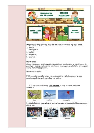 Magbibigay ang guro ng mga salita na babaybayin ng mga bata.
1. pasyal
2. lakbay-aral
3. bulkan
4. perpekto
5. tanawin
Balik-aral
Noong nakaraang aralin ay atin ng natalakay ang tungkol sa pamilyar at di-
pamilyar. Upang malaman ko ang inyong kasanayan tungkol dito ay maryoon
akong maikling pagsusulit.
Handa na ba kayo?
Piliin ang tamang larawan na nagpapakita ng kahulugan ng mga
nasalungguhitang di-pamilyar na salita.
1. Si Tony ay sumakay ng salipawpaw noong pumunta siya sa
America.
2. Magkakaroon ng piging sa aming bahay mamaya dahil kaarawan ng
aking ina.
 