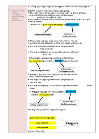 4. Anong mga lugar ang nais mong puntahan? Ilarawan ang mga ito.
D. Pagtalakay ng
bagong
konsepto at
paglalahad ng
bagong
kasanayan #1
Basahin at suriin natin ang mga pangungusap.
1. Natulala sila sa ganda at perpektong hugis ng Bulkang Mayon.
• Ano ang salitang naglalarawan sa pangungusap?
ganda at perpektong hugis
• Ano ang binibigyang turing sa salitang ganda at perpektong hugis?
Bulkang Mayon
2. Namangha ang mga mag-aaral nang makita nilang
mas malawak ang pasyalan sa Wild Life kaysa sa Casagwa.
● Ano ang salitang naglalarawan sa pangungusap?
mas malawak
● Ano ang binibigyang turing sa salitang mas malawak?
Wild Life
3. Napagod ang mga bata sa pag-akyat sa Kawa-Kawa
dahil sa sobrang taas nito.
● Ano ang salitang naglalarawan sa pangungusap?
sobrang taas
● Ano ang binibigyang turing sa salitang sobrang taas? Kawa-
Kawa
Ano ang tawag natin sa mga salitang ito?
Ano ang Pang-uri?
 
