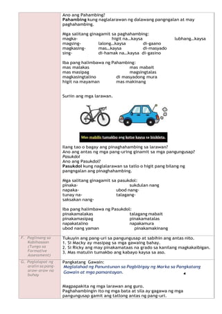 Ano ang Pahambing?
Pahambing kung naglalarawan ng dalawang pangngalan at may
paghahambing.
Mga salitang ginagamit sa paghahambing:
magka- higit na…kaysa lubhang…kaysa
magsing- lalong…kaysa di-gaano
magkasing- mas…kaysa di-masyado
sing- di-hamak na…kaysa di-gasino
Iba pang halimbawa ng Pahambing:
mas malakas mas mabait
mas masipag magsingtalas
magkasingtalino di masyadong mura
higit na mayaman mas makinang
Suriin ang mga larawan.
Ilang tao o bagay ang pinaghahambing sa larawan?
Ano ang antas ng mga pang-uring ginamit sa mga pangungusap?
Pasukdol
Ano ang Pasukdol?
Pasukdol kung naglalarawan sa tatlo o higit pang bilang ng
pangngalan ang pinaghahambing.
Mga salitang ginagamit sa pasukdol:
pinaka- sukdulan nang
napaka- ubod nang-
tunay na- talagang-
saksakan nang-
Iba pang halimbawa ng Pasukdol:
pinakamalakas talagang mabait
pinakamasipag pinakamatalas
napakatalino napakamura
ubod nang yaman pinakamakinang
F. Paglinang sa
Kabihasaan
(Tungo sa
Formative
Assessment)
Tukuyin ang pang-uri sa pangungusap at sabihin ang antas nito.
1. Si Macky ay masipag sa mga gawaing bahay.
2. Si Ricky ang may pinakamataas na grado sa kanilang magkakaibigan.
3. Mas matulin tumakbo ang kabayo kaysa sa aso.
G. Paglalapat ng
aralin sa pang-
araw-araw na
buhay
Pangkatang Gawain:
Maglalahad ng Panuntunan sa Pagbibigay ng Marka sa Pangkatang
Gawain at mga pamantayan.
Magpapakita ng mga larawan ang guro.
Paghahambingin ito ng mga bata at sila ay gagawa ng mga
pangungusap gamit ang tatlong antas ng pang-uri.
 