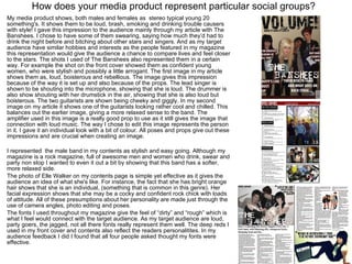 How does your media product represent particular social groups? My media product shows, both males and females as  stereo typical young 20 something's. It shows them to be loud, brash, smoking and drinking trouble causers with style! I gave this impression to the audience mainly through my article with The Banshees. I chose to have some of them swearing, saying how much they’d had to drink the night before and bitching about other stars and singers. And as my target audience have similar hobbies and interests as the people featured in my magazine this representation would give the audience a chance to compare lives and feel closer to the stars. The shots I used of The Banshees also represented them in a certain way. For example the shot on the front cover showed them as confident young women, who were stylish and possibly a little arrogant. The first image in my article shows them as, loud, boisterous and rebellious. The image gives this impression because of the way it is set up and also because of the props. The lead singer is shown to be shouting into the microphone, showing that she is loud. The drummer is also show shouting with her drumstick in the air, showing that she is also loud but boisterous. The two guitarists are shown being cheeky and giggly. In my second image on my article it shows one of the guitarists looking rather cool and chilled. This balances out the earlier image, giving a more relaxed sense to the band. The amplifier used in this image is a really good prop to use as it still gives the image that connection with loud music. The way I chose to edit this image represents the person in it. I gave it an individual look with a bit of colour. All poses and props give out these impressions and are crucial when creating an image.  I represented  the male band in my contents as stylish and easy going. Although my magazine is a rock magazine, full of awesome men and women who drink, swear and party non stop I wanted to even it out a bit by showing that this band has a softer, more relaxed side.  The photo of Elle Walker on my contents page is simple yet effective as it gives the audience an idea of what she's like. For instance, the fact that she has bright orange hair shows that she is an individual, (something that is common in this genre). Her facial expression shows that she may be a cocky and confident rock chick with loads of attitude. All of these presumptions about her personality are made just through the use of camera angles, photo editing and poses.  The fonts I used throughout my magazine give the feel of “dirty” and “rough” which is what I feel would connect with the target audience. As my target audience are loud, party goers, the jagged, not all there fonts really represent them well. The deep reds I used in my front cover and contents also reflect the readers personalitites. In my audience feedback I did I found that all four people asked thought my fonts were effective.  
