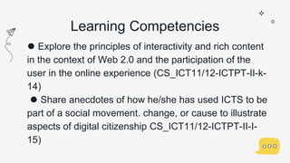 Learning Competencies
⚫ Explore the principles of interactivity and rich content
in the context of Web 2.0 and the participation of the
user in the online experience (CS_ICT11/12-ICTPT-II-k-
14)
⚫ Share anecdotes of how he/she has used ICTS to be
part of a social movement. change, or cause to illustrate
aspects of digital citizenship CS_ICT11/12-ICTPT-II-I-
15)
 