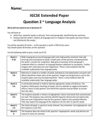 Name:_________________________________
IGCSE Extended Paper
Question 2 ~ Language Analysis
What will I be asked to do in Question 2?
You will have to:
 Select four ‘powerful words or phrases’ from each paragraph, identified by the examiner.
 Analyse how the writer’s choices of language and / or imagery in the quotes you have chosen
are effective for the reader.
You will be awarded 10 marks – so this question is worth a fifth of the exam.
You should spend 30 minutes on this question.
Use the following table to give a mark out of 10.
Band 1:
9-10
Wide ranging discussion of language with some high quality comments that add
meaning and associations to words in both parts of the question and demonstrate
the writer’s reasons for using them. May give an overview of the paragraph’s
combined effect or comment on language features additional to vocabulary. Tackles
imagery with some precision and imagination. There is clear evidence that the
candidate understands how language works.
Band 2:
7-8
Reference is made to a number of words and phrases and explanations are given and
effects identified in both parts of the question. Images are recognised as such as the
response goes some way to explaining them. There is some evidence that the
candidate understands how language works.
Band 3:
5-6
A satisfactory attempt is made to identify appropriate words and phrases. The
response mostly gives meanings of words and any attempt to suggest and explain
effects is basic or very general. One half of the question may be better to answer
than the other.
Band 4:
3-4
The response provides a mixture of appropriate choices and words that communicate
less well. The response may correctly identify linguistic devices but not explain why
they are used. Explanations may be few, general, slight or only partially effective.
They may repeat the language of the original or do not refer to specific words.
Band 5:
1-2
The choice of words is sparse or rarely relevant. Any comments are inappropriate and
the response is very thin.
Band 6:
0
The response does not relate to the question. Inappropriate words and phrases are
chosen or none are selected.
 