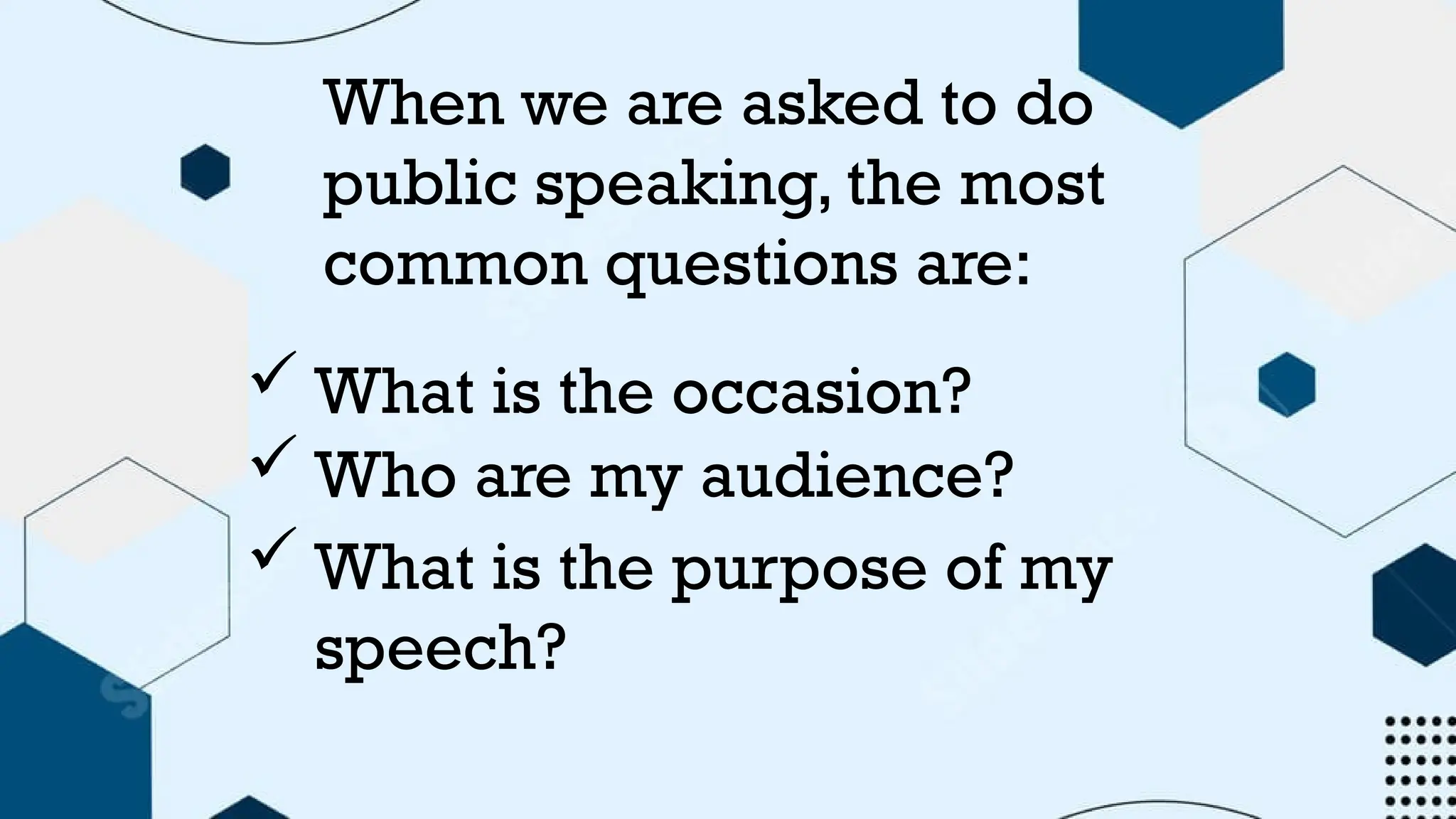 When we are asked to do
public speaking, the most
common questions are:
 What is the occasion?
 Who are my audience?
 What is the purpose of my
speech?
 