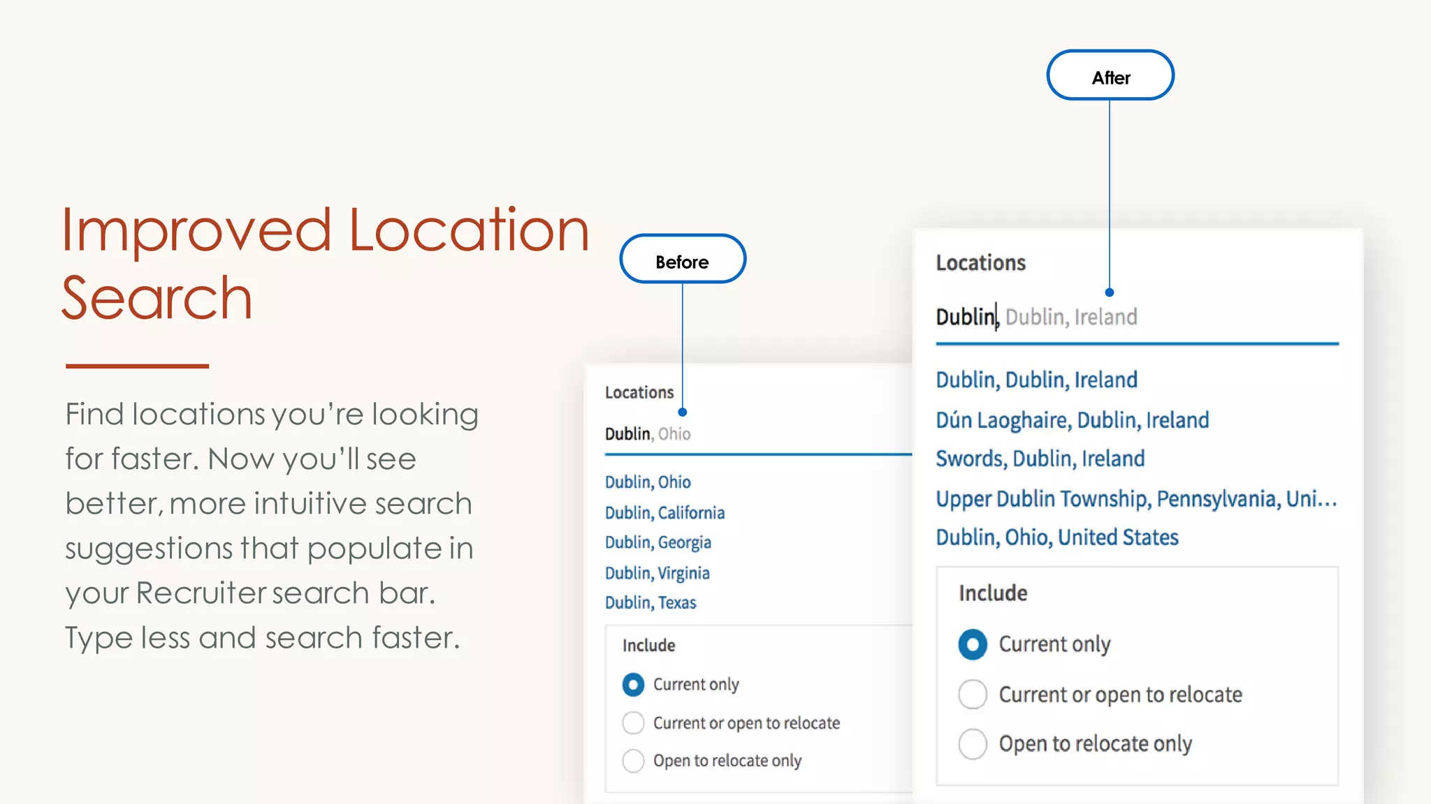 Before
After
Find locations you’re looking
for faster. Now you’ll see
better,more intuitive search
suggestions that populate in
your Recruiter search bar.
Type less and search faster.
Improved Location
Search
 