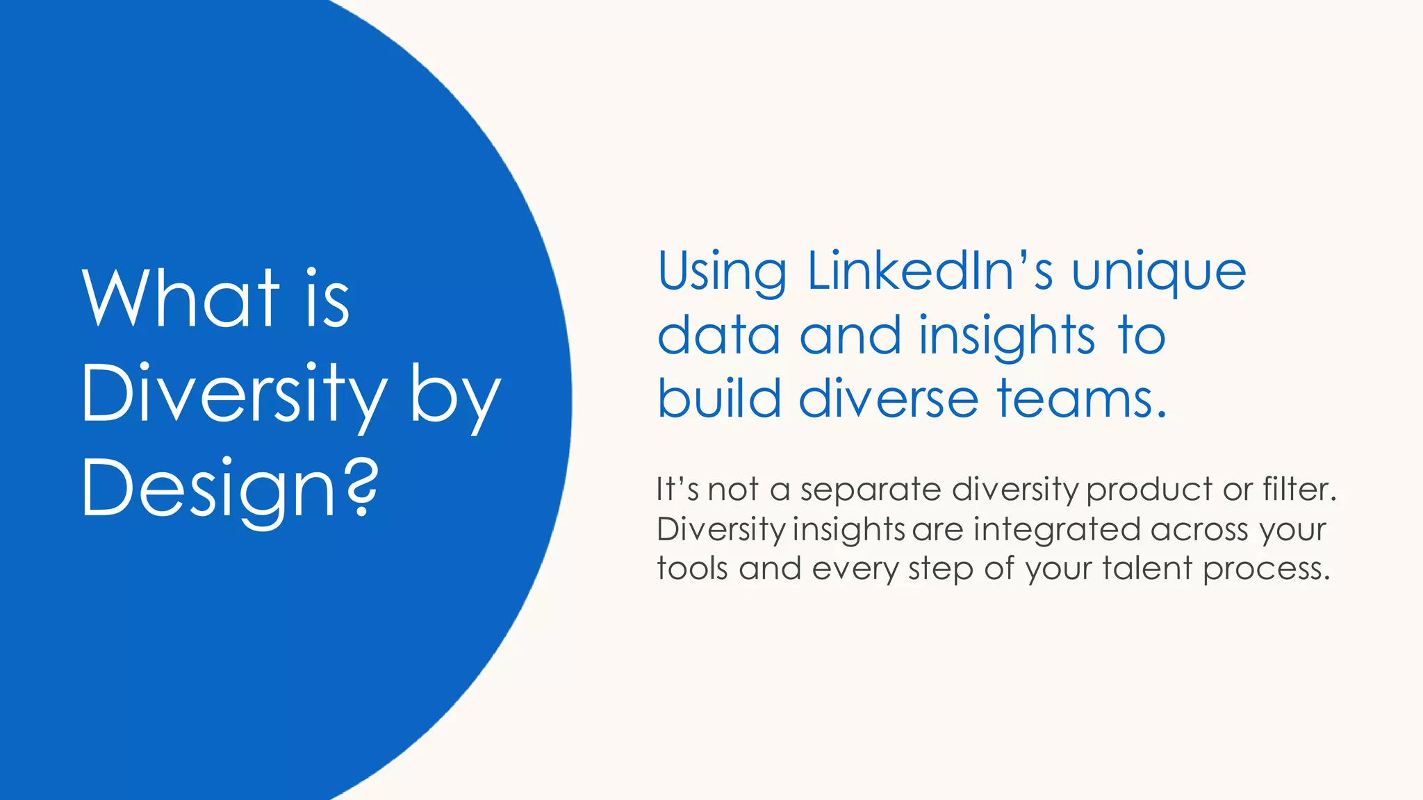 What is
Diversity by
Design?
Using LinkedIn’s unique
data and insights to
build diverse teams.
It’s not a separate diversity product or filter.
Diversity insights are integrated across your
tools and every step of your talent process.
 