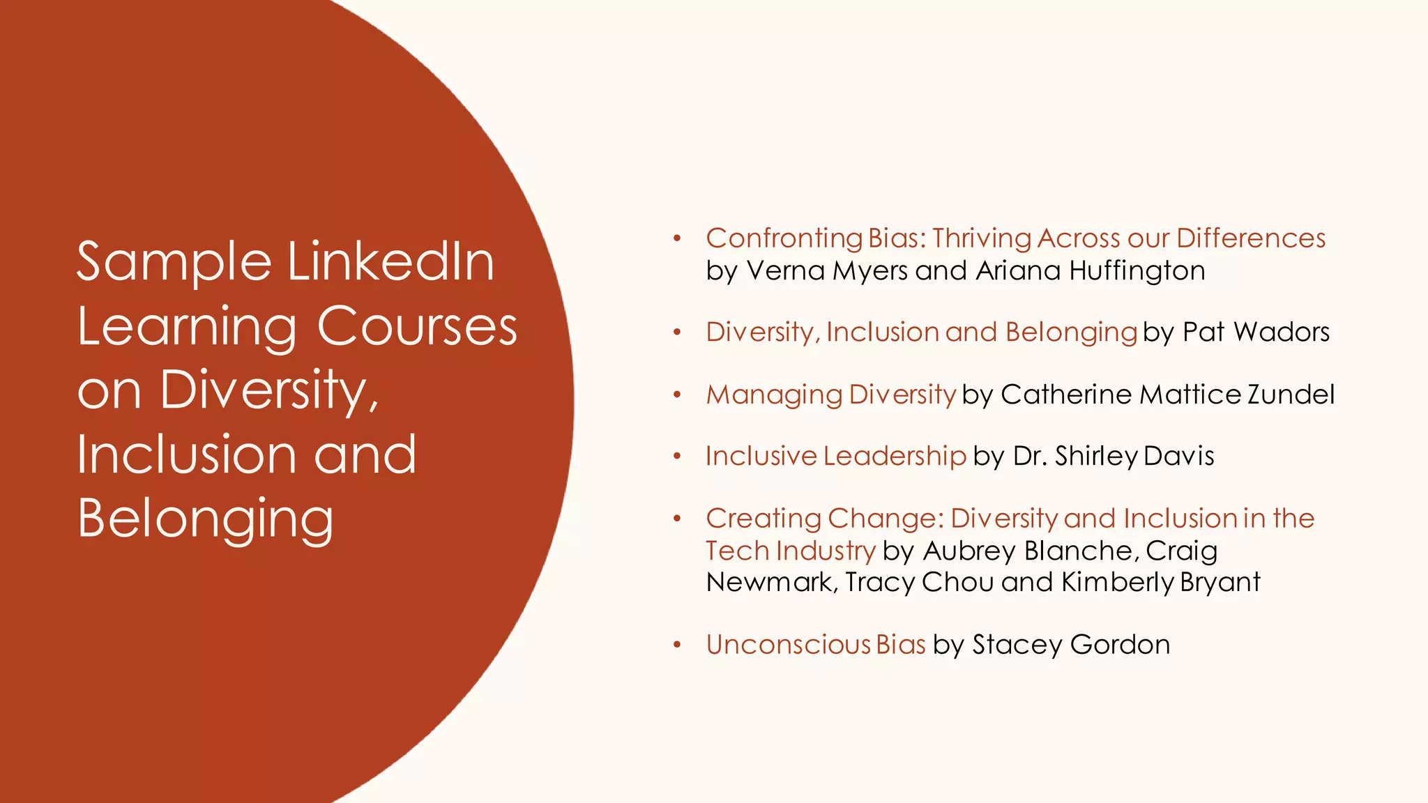 Sample LinkedIn
Learning Courses
on Diversity,
Inclusion and
Belonging
• Confronting Bias: Thriving Across our Differences
by Verna Myers and Ariana Huffington
• Diversity, Inclusion and Belongingby Pat Wadors
• Managing Diversity by Catherine Mattice Zundel
• Inclusive Leadership by Dr. Shirley Davis
• Creating Change: Diversity and Inclusion in the
Tech Industry by Aubrey Blanche, Craig
Newmark, Tracy Chou and Kimberly Bryant
• Unconscious Bias by Stacey Gordon
 