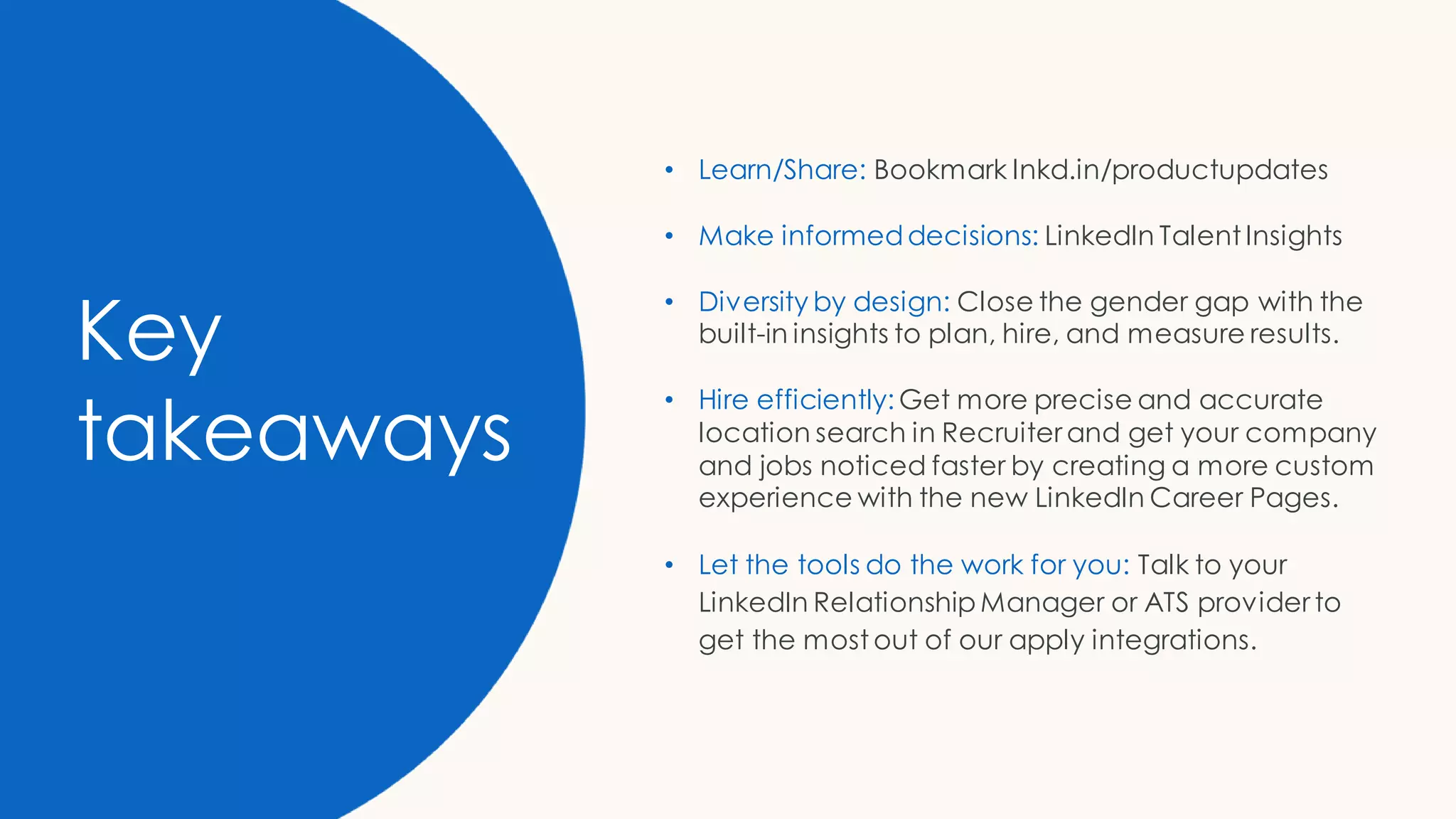 Key
takeaways
• Learn/Share: Bookmark lnkd.in/productupdates
• Make informeddecisions: LinkedIn Talent Insights
• Diversity by design: Close the gender gap with the
built-in insights to plan, hire, and measure results.
• Hire efficiently: Get more precise and accurate
location search in Recruiter and get your company
and jobs noticed faster by creating a more custom
experience with the new LinkedIn Career Pages.
• Let the tools do the work for you: Talk to your
LinkedIn Relationship Manager or ATS provider to
get the most out of our apply integrations.
 