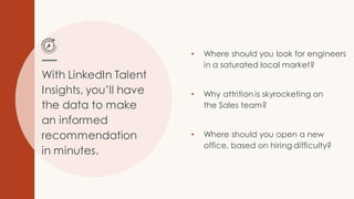With LinkedIn Talent
Insights, you’ll have
the data to make
an informed
recommendation
in minutes.
• Where should you look for engineers
in a saturated local market?
• Why attrition is skyrocketing on
the Sales team?
• Where should you open a new
office, based on hiring difficulty?
 