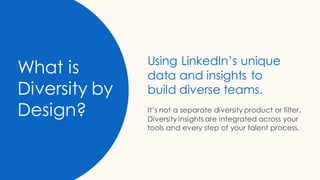 What is
Diversity by
Design?
Using LinkedIn’s unique
data and insights to
build diverse teams.
It’s not a separate diversity product or filter.
Diversity insights are integrated across your
tools and every step of your talent process.
 