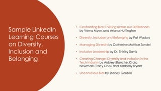 Sample LinkedIn
Learning Courses
on Diversity,
Inclusion and
Belonging
• Confronting Bias: Thriving Across our Differences
by Verna Myers and Ariana Huffington
• Diversity, Inclusion and Belongingby Pat Wadors
• Managing Diversity by Catherine Mattice Zundel
• Inclusive Leadership by Dr. Shirley Davis
• Creating Change: Diversity and Inclusion in the
Tech Industry by Aubrey Blanche, Craig
Newmark, Tracy Chou and Kimberly Bryant
• Unconscious Bias by Stacey Gordon
 