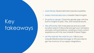 Key
takeaways
• Learn/Share: Bookmark lnkd.in/productupdates
• Make informeddecisions: LinkedIn Talent Insights
• Diversity by design: Close the gender gap with the
built-in insights to plan, hire, and measure results.
• Hire efficiently: Get more precise and accurate
location search in Recruiter and get your company
and jobs noticed faster by creating a more custom
experience with the new LinkedIn Career Pages.
• Let the tools do the work for you: Talk to your
LinkedIn Relationship Manager or ATS provider to
get the most out of our apply integrations.
 