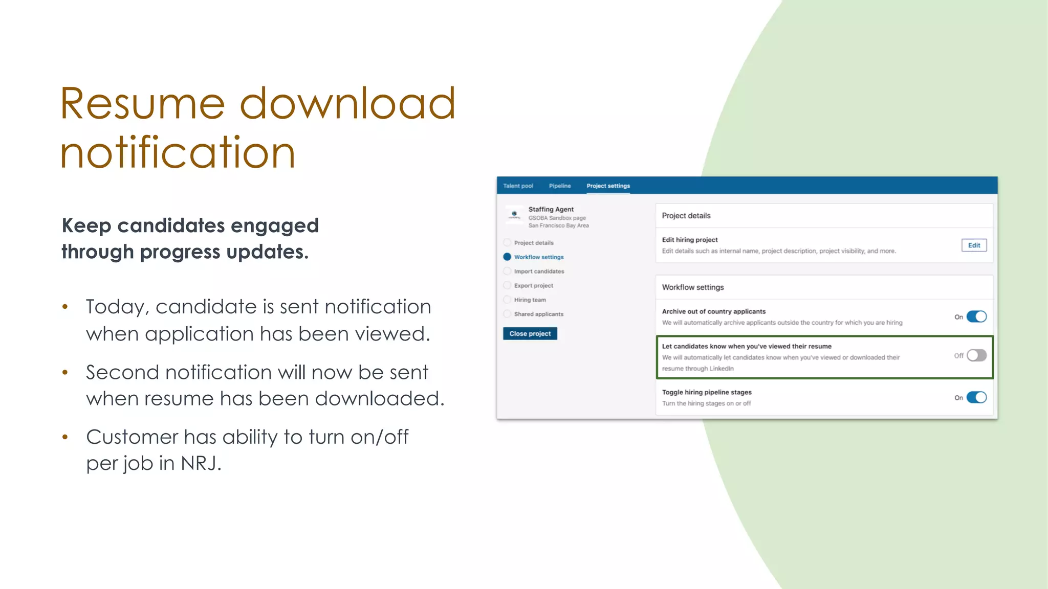 Resume download
notification
Keep candidates engaged
through progress updates.
• Customer has ability to turn on/off
per job in NRJ.
• Today, candidate is sent notification
when application has been viewed.
• Second notification will now be sent
when resume has been downloaded.
 