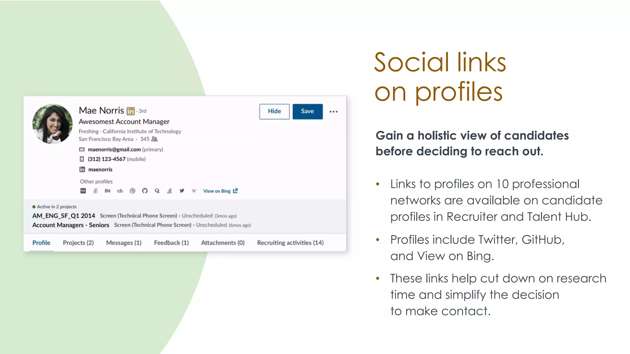 Social links
on profiles
Gain a holistic view of candidates
before deciding to reach out.
• Links to profiles on 10 professional
networks are available on candidate
profiles in Recruiter and Talent Hub.
• Profiles include Twitter, GitHub,
and View on Bing.
• These links help cut down on research
time and simplify the decision
to make contact.
 