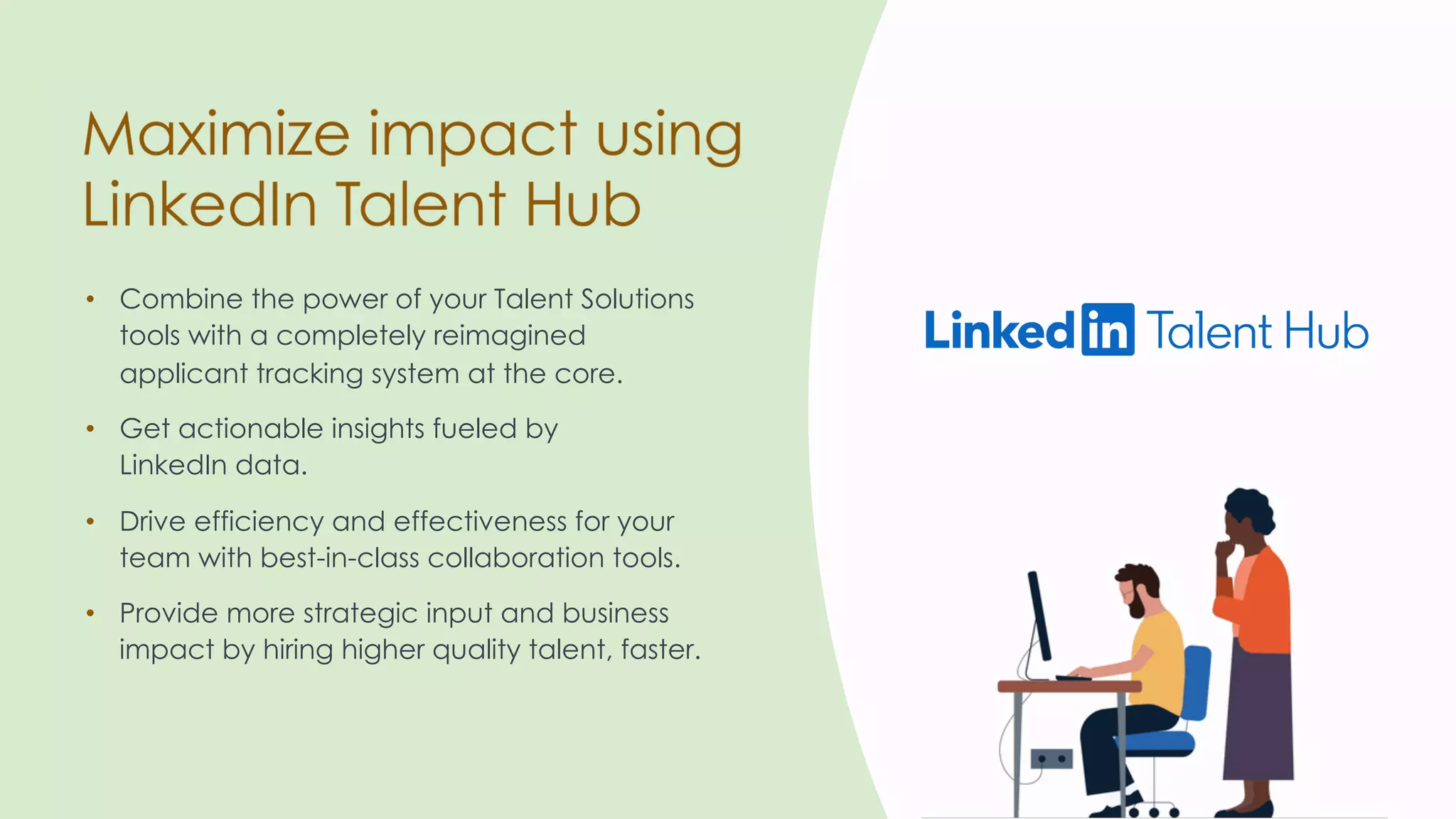 • Combine the power of your Talent Solutions
tools with a completely reimagined
applicant tracking system at the core.
• Provide more strategic input and business
impact by hiring higher quality talent, faster.
• Get actionable insights fueled by
LinkedIn data.
• Drive efficiency and effectiveness for your
team with best-in-class collaboration tools.
 