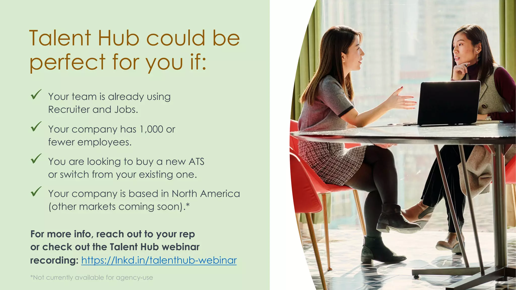 ü Your team is already using
Recruiter and Jobs.
Talent Hub could be
perfect for you if:
ü
For more info, reach out to your rep
or check out the Talent Hub webinar
recording: https://lnkd.in/talenthub-webinar
ü Your company has 1,000 or
fewer employees.
ü You are looking to buy a new ATS
or switch from your existing one.
ü Your company is based in North America
(other markets coming soon).*
*Not currently available for agency-use
ü
ü
ü
 