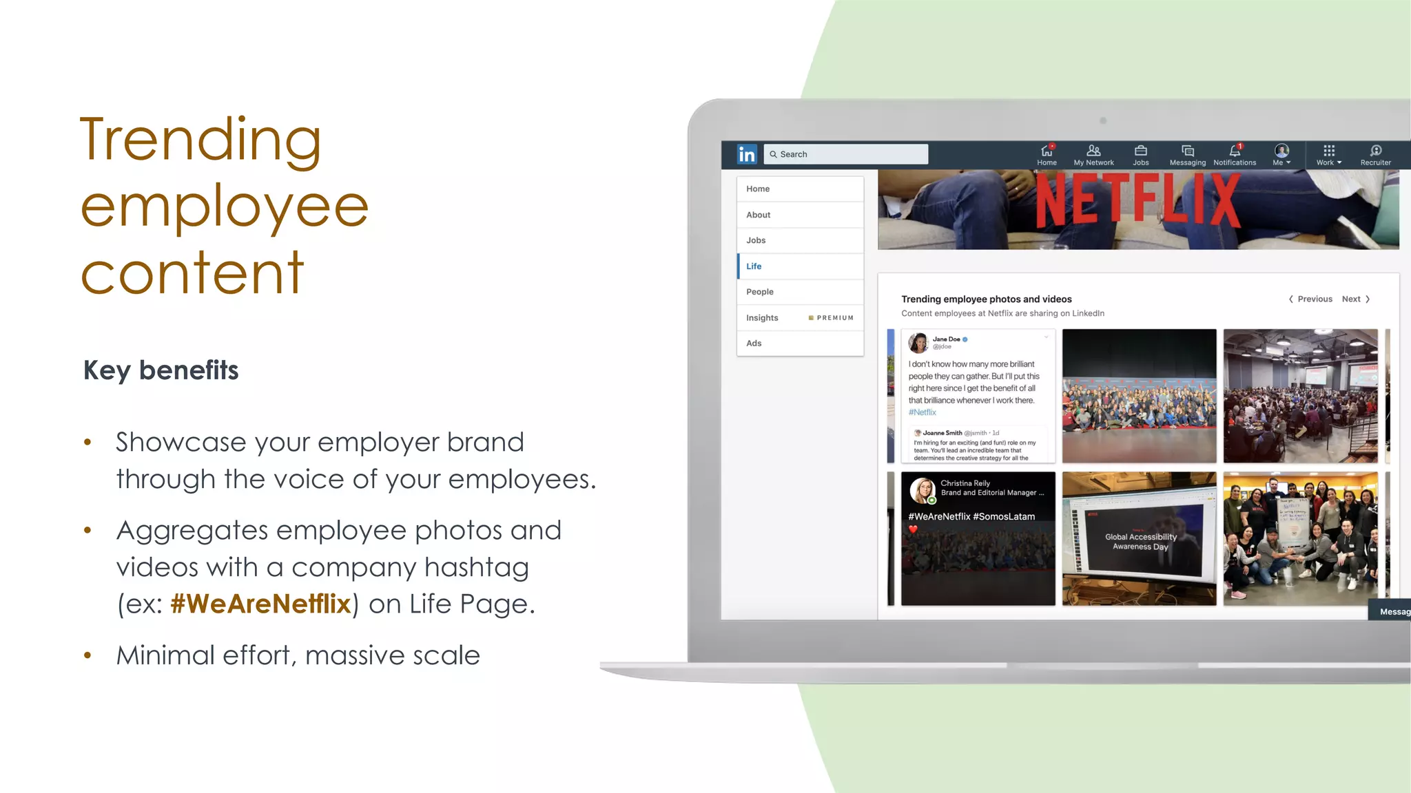 Trending
employee
content
Key benefits
• Showcase your employer brand
through the voice of your employees.
• Aggregates employee photos and
videos with a company hashtag
(ex: #WeAreNetflix) on Life Page.
• Minimal effort, massive scale
 