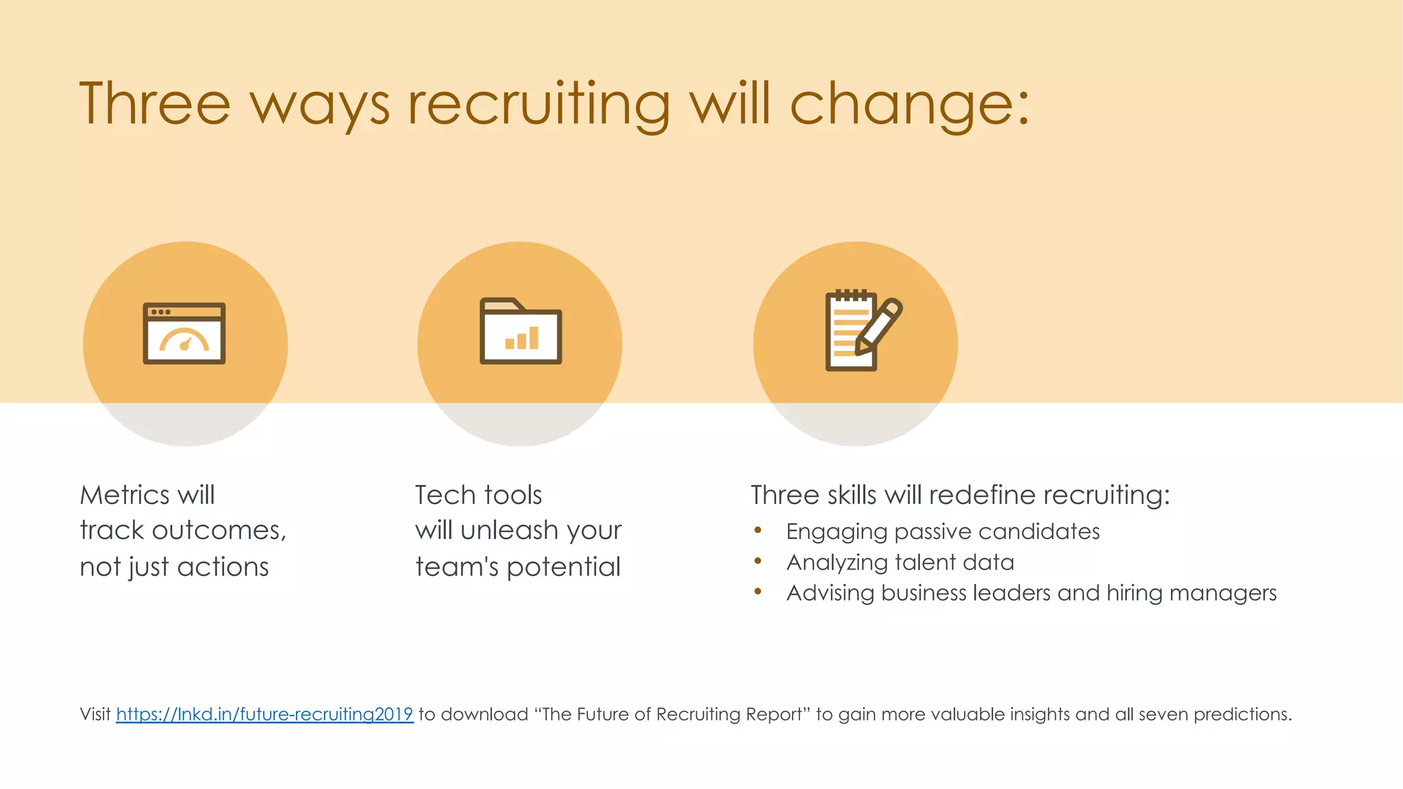 Three ways recruiting will change:
Visit https://lnkd.in/future-recruiting2019 to download “The Future of Recruiting Report” to gain more valuable insights and all seven predictions.
Tech tools
will unleash your
team's potential
Metrics will
track outcomes,
not just actions
Three skills will redefine recruiting:
• Engaging passive candidates
• Analyzing talent data
• Advising business leaders and hiring managers
 