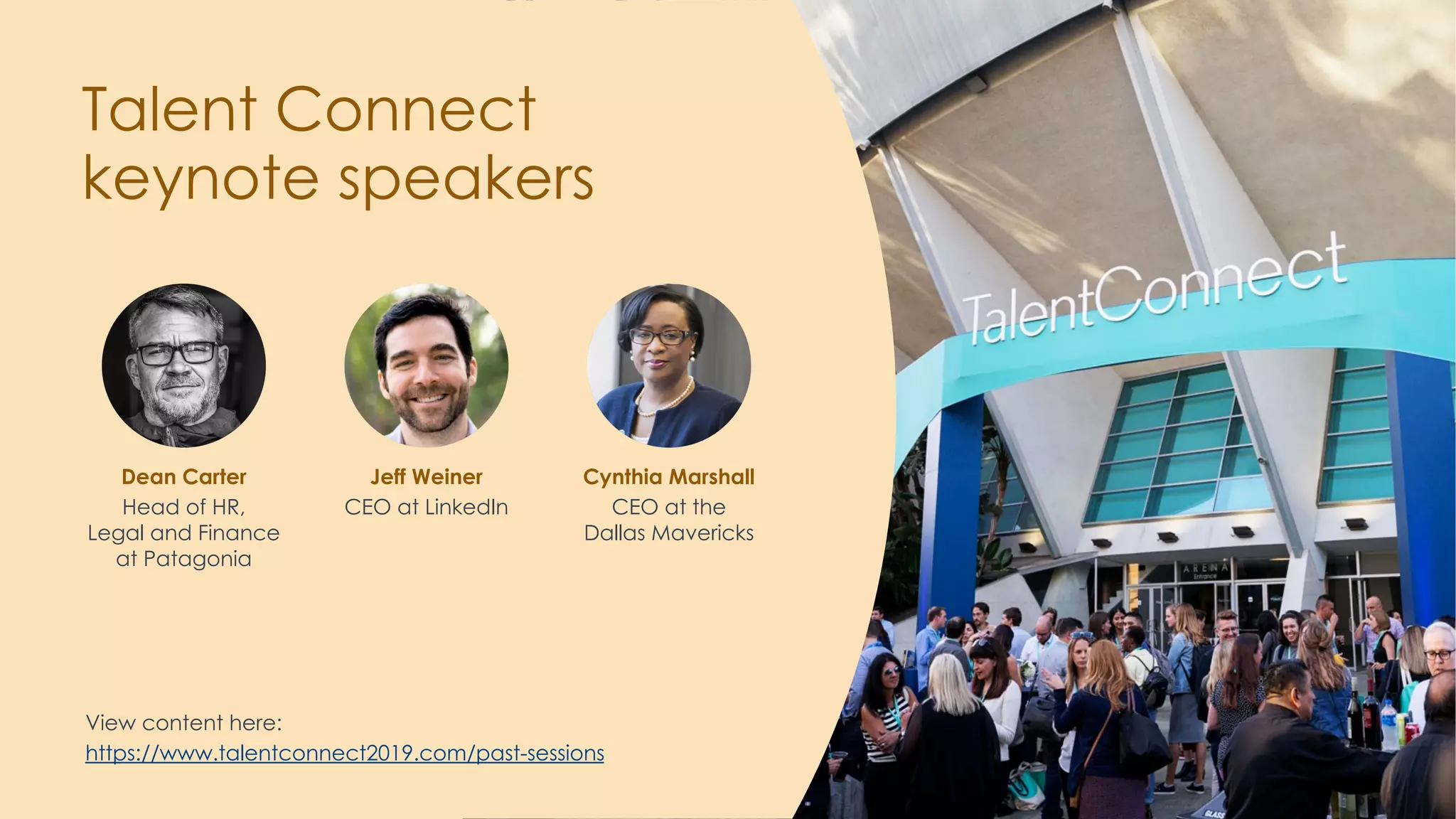 Dean Carter
Head of HR,
Legal and Finance
at Patagonia
Jeff Weiner
CEO at LinkedIn
Cynthia Marshall
CEO at the
Dallas Mavericks
Talent Connect
keynote speakers
View content here:
https://www.talentconnect2019.com/past-sessions
 