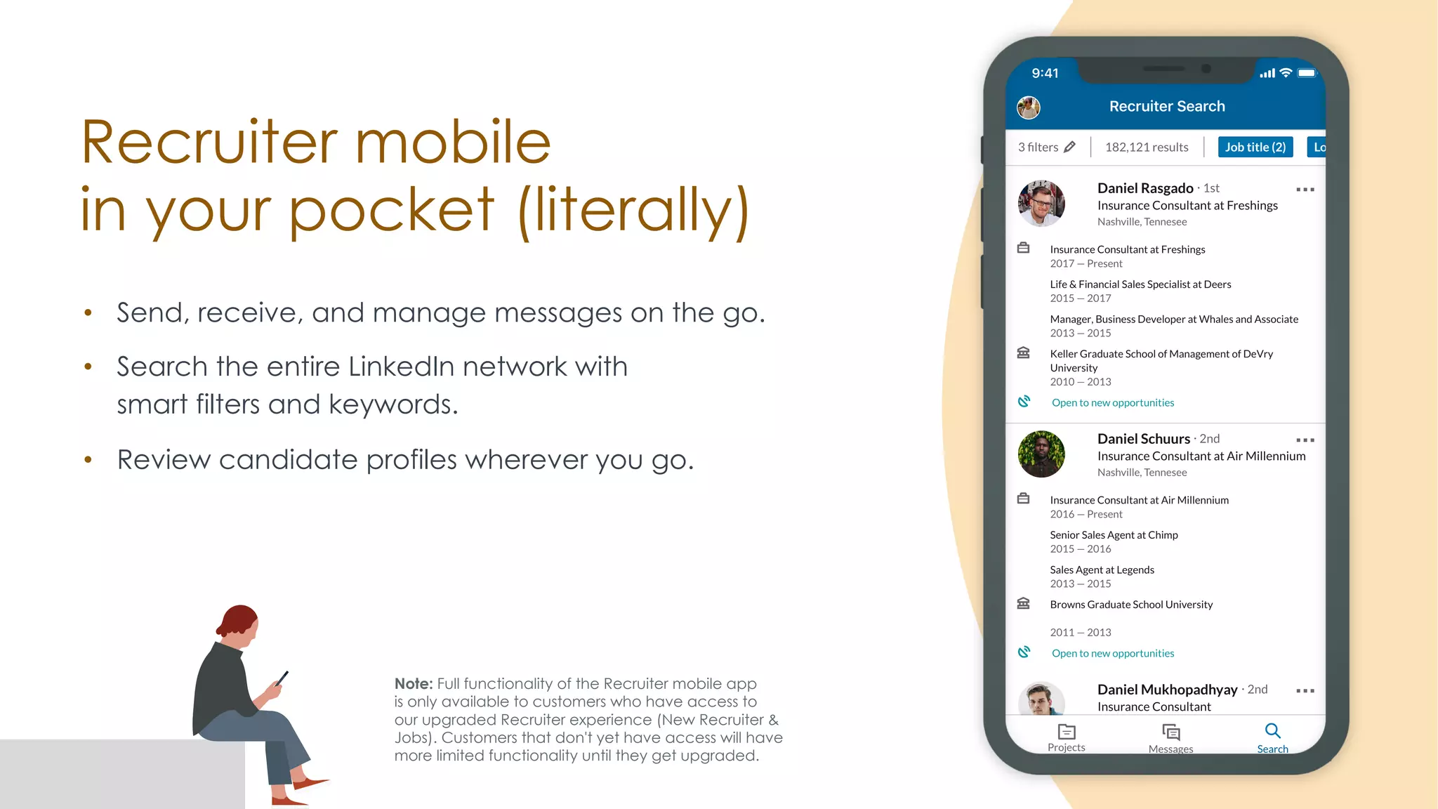 Recruiter mobile
in your pocket (literally)
• Send, receive, and manage messages on the go.
• Search the entire LinkedIn network with
smart filters and keywords.
• Review candidate profiles wherever you go.
Note: Full functionality of the Recruiter mobile app
is only available to customers who have access to
our upgraded Recruiter experience (New Recruiter &
Jobs). Customers that don't yet have access will have
more limited functionality until they get upgraded.
 