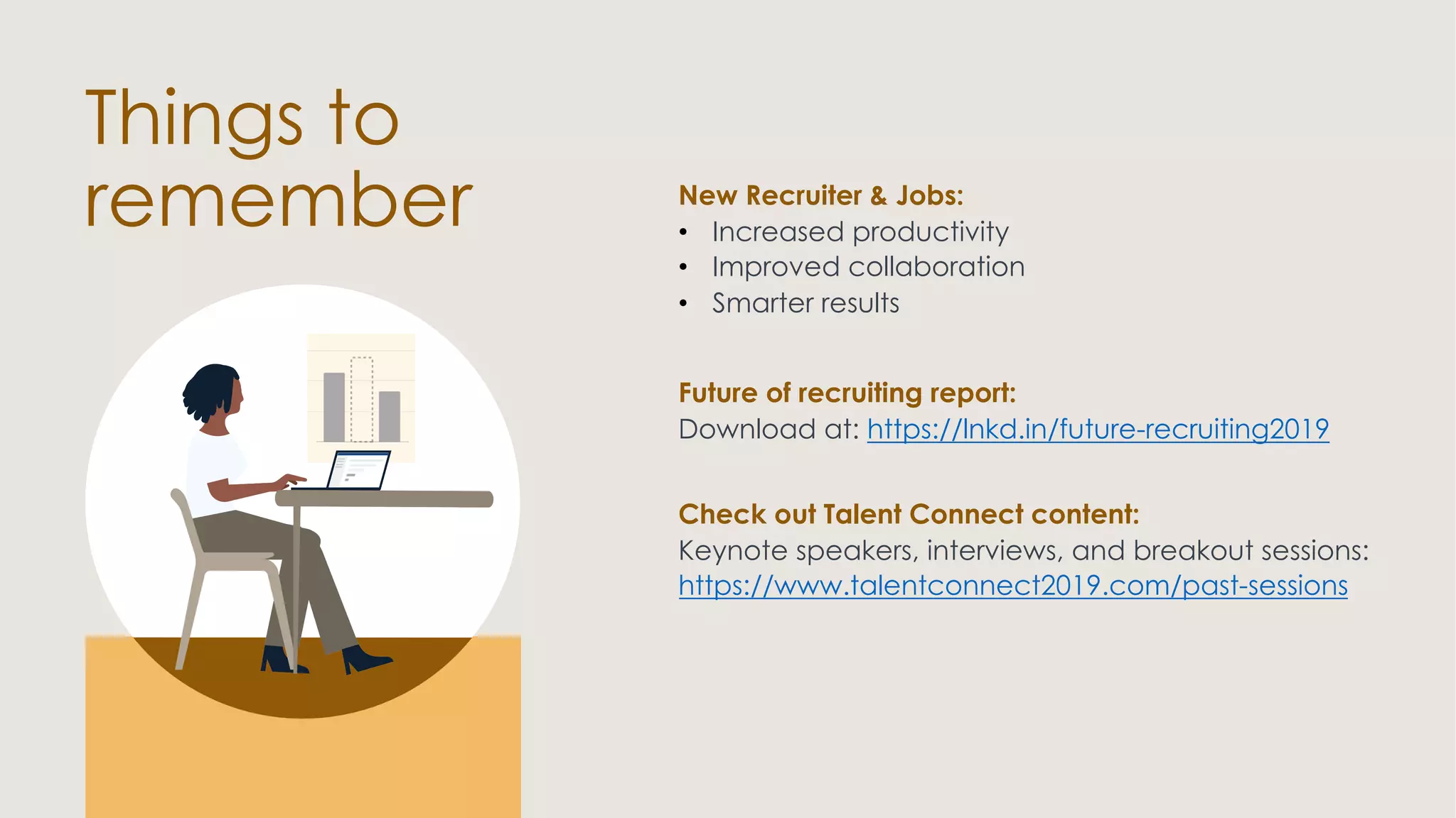 New Recruiter & Jobs:
• Increased productivity
• Improved collaboration
• Smarter results
Things to
remember
Future of recruiting report:
Download at: https://lnkd.in/future-recruiting2019
Check out Talent Connect content:
Keynote speakers, interviews, and breakout sessions:
https://www.talentconnect2019.com/past-sessions
 