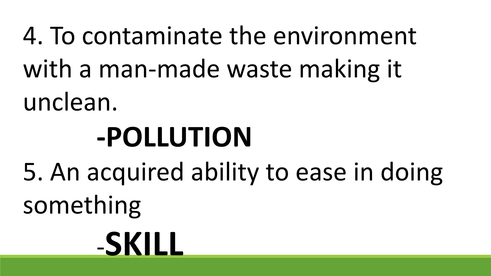 4. To contaminate the environment
with a man-made waste making it
unclean.
-POLLUTION
5. An acquired ability to ease in doing
something
-SKILL
 