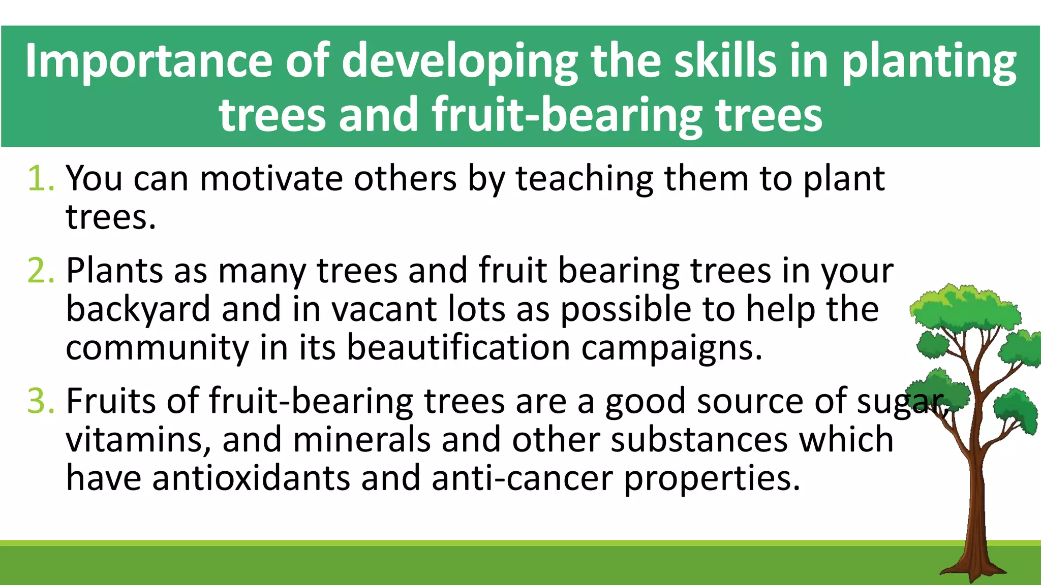 Importance of developing the skills in planting
trees and fruit-bearing trees
1. You can motivate others by teaching them to plant
trees.
2. Plants as many trees and fruit bearing trees in your
backyard and in vacant lots as possible to help the
community in its beautification campaigns.
3. Fruits of fruit-bearing trees are a good source of sugar,
vitamins, and minerals and other substances which
have antioxidants and anti-cancer properties.
 