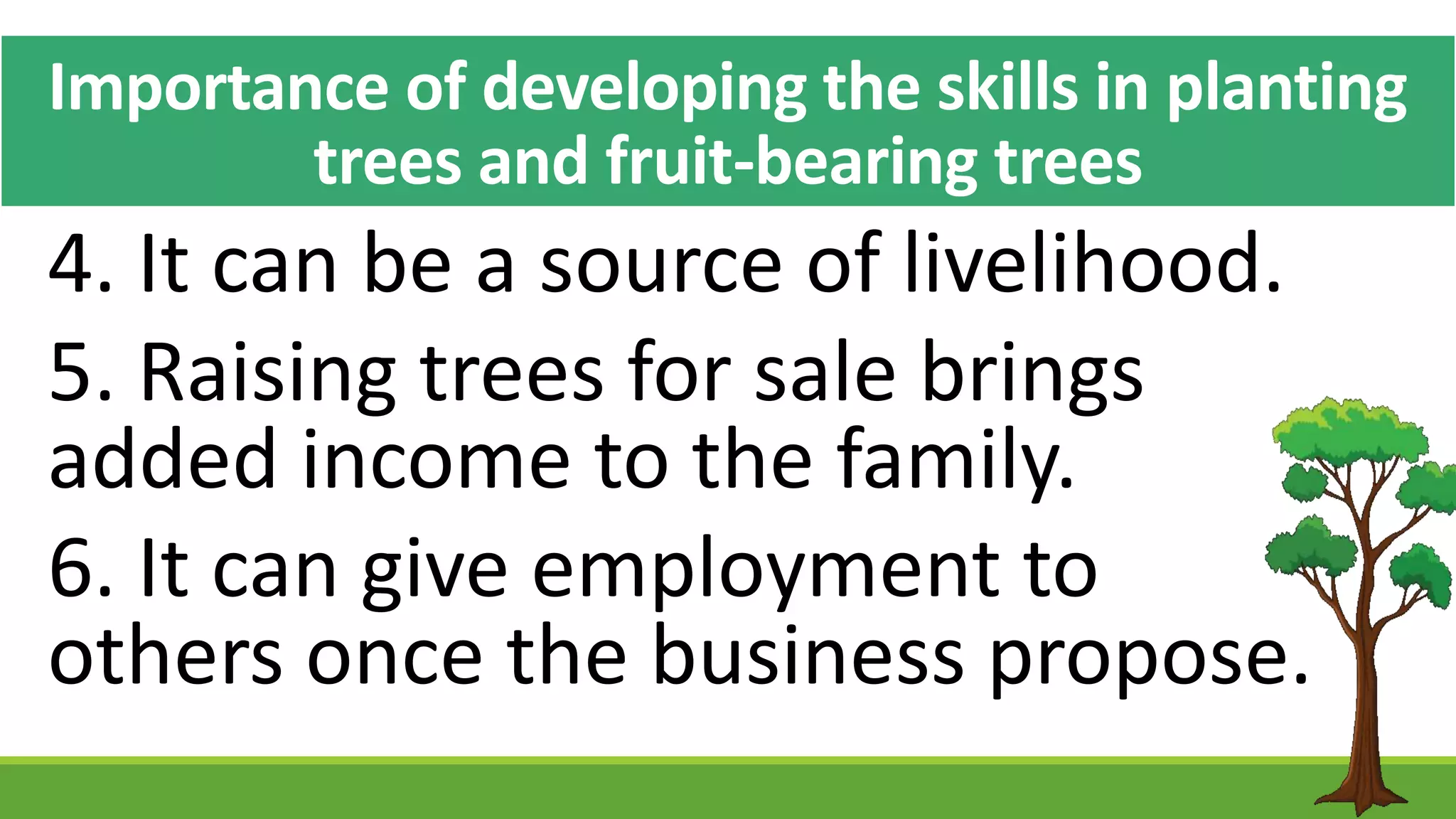 Importance of developing the skills in planting
trees and fruit-bearing trees
4. It can be a source of livelihood.
5. Raising trees for sale brings
added income to the family.
6. It can give employment to
others once the business propose.
 